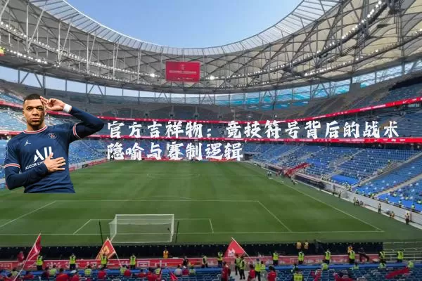 官方吉祥物：竞技符号背后的战术隐喻与赛制逻辑